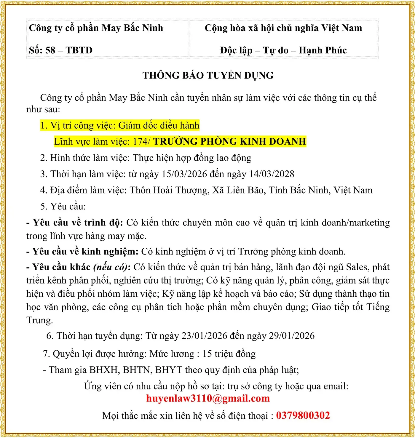 Công ty cổ phần May Bắc Ninh Số: 58 – TBTD Cộng hòa xã hội chủ nghĩa Việt Nam Độc lập – Tự do – Hạnh Phúc THÔNG BÁO TUYỂN DỤNG Công ty cổ phần May Bắc Ninh cần tuyển nhân sự làm việc với các thông tin cụ thể như sau: 1. Vị trí công việc: Giám đốc điều hành Lĩnh vực làm việc: 174/ TRƯỞNG PHÒNG KINH DOANH 2. Hình thức làm việc: Thực hiện hợp đồng lao động 3. Thời hạn làm việc: từ ngày 15/03/2026 đến ngày 14/03/2028 4. Địa điểm làm việc: Thôn Hoài Thượng, Xã Liên Bão, Tỉnh Bắc Ninh, Việt Nam 5. Yêu cầu: - Yêu cầu về trình độ: Có kiến thức chuyên môn cao về quản trị kinh doanh/marketing trong lĩnh vực hàng may mặc. - Yêu cầu về kinh nghiệm: Có kinh nghiệm ở vị trí Trưởng phòng kinh doanh. - Yêu cầu khác (nếu có): Có kiến thức về quản trị bán hàng, lãnh đạo đội ngũ Sales, phát triển kênh phân phối, nghiên cứu thị trường; Có kỹ năng quản lý, phân công, giám sát thực hiện và điều phối nhóm làm việc; Kỹ năng lập kế hoạch và báo cáo; Sử dụng thành thạo tin học văn phòng, các công cụ phân tích hoặc phần mềm chuyên dụng; Giao tiếp tốt Tiếng Trung. 6. Thời hạn tuyển dụng: Từ ngày 23/01/2026 đến ngày 29/01/2026 7. Quyền lợi được hưởng: Mức lương : 15 triệu đồng - Tham gia BHXH, BHTN, BHYT theo quy định của pháp luật; Ứng viên có nhu cầu nộp hồ sơ tại: trụ sở công ty hoặc qua email: huyenlaw3110@gmail.com Mọi thắc mắc xin liên hệ về số điện thoại : 0379800302